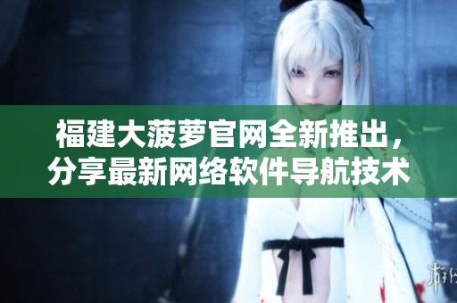 福建大菠萝官网全新推出，分享最新网络软件导航技术