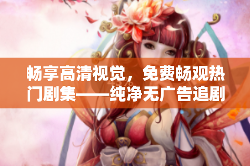 畅享高清视觉，免费畅观热门剧集——纯净无广告追剧软件推荐