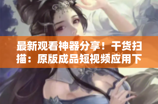 最新观看神器分享！干货扫描：原版成品短视频应用下载全攻略