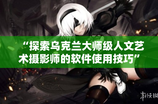 “探索乌克兰大师级人文艺术摄影师的软件使用技巧”