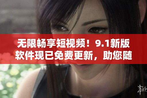 无限畅享短视频！9.1新版软件现已免费更新，助您随心所欲刷爆各大视频平台