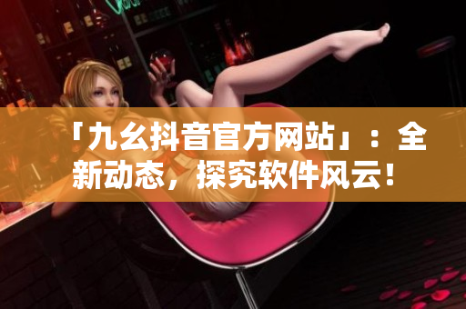 「九幺抖音官方网站」：全新动态，探究软件风云！