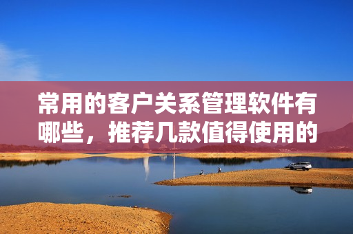 常用的客户关系管理软件有哪些，推荐几款值得使用的CRM软件