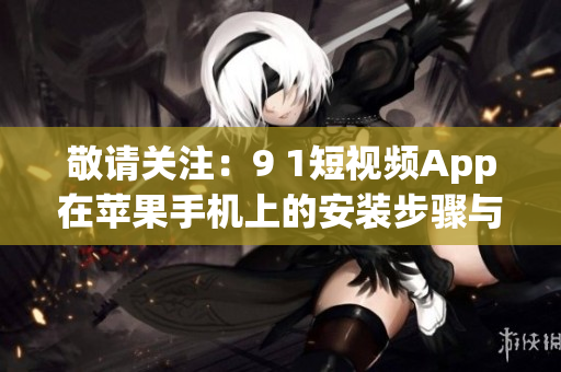 敬请关注：9 1短视频App在苹果手机上的安装步骤与使用攻略