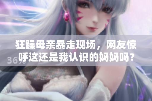 狂躁母亲暴走现场，网友惊呼这还是我认识的妈妈吗？