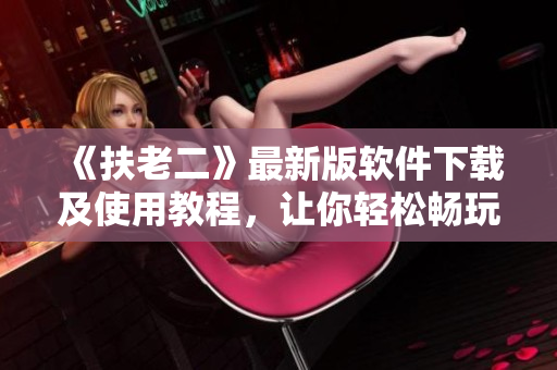 《扶老二》最新版软件下载及使用教程，让你轻松畅玩游戏