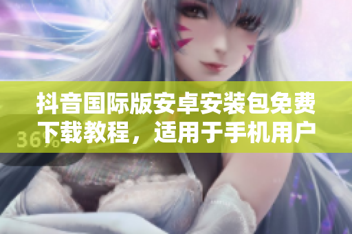 抖音国际版安卓安装包免费下载教程，适用于手机用户