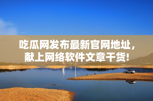 吃瓜网发布最新官网地址，献上网络软件文章干货!