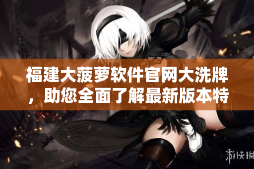 福建大菠萝软件官网大洗牌，助您全面了解最新版本特色