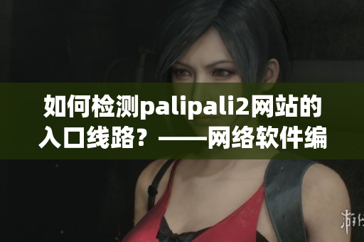 如何检测palipali2网站的入口线路？——网络软件编辑分享技巧