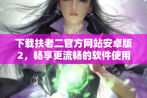 下载扶老二官方网站安卓版2，畅享更流畅的软件使用体验