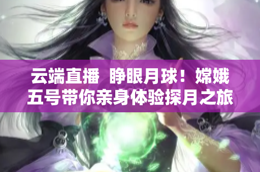云端直播  睁眼月球！嫦娥五号带你亲身体验探月之旅