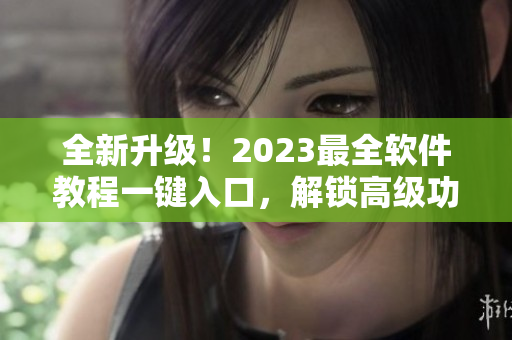 全新升级！2023最全软件教程一键入口，解锁高级功能！