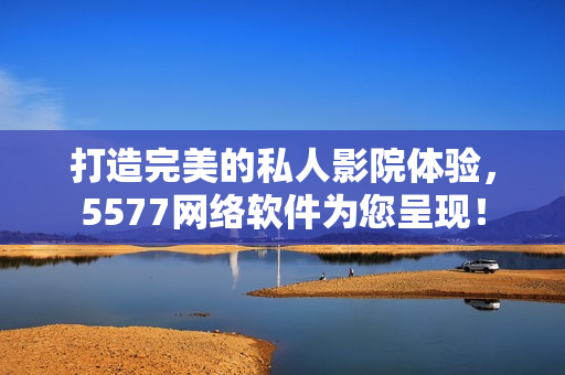 打造完美的私人影院体验，5577网络软件为您呈现！