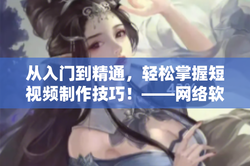 从入门到精通，轻松掌握短视频制作技巧！——网络软件编辑教你快速成为短视频高手