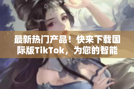 最新热门产品！快来下载国际版TikTok，为您的智能设备增添更多乐趣