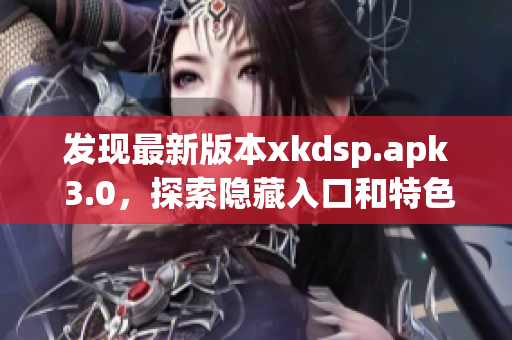 发现最新版本xkdsp.apk 3.0，探索隐藏入口和特色功能