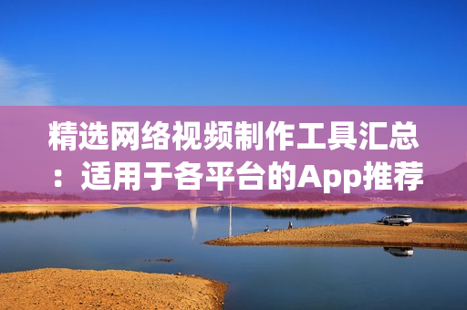 精选网络视频制作工具汇总：适用于各平台的App推荐