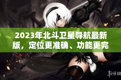 2023年北斗卫星导航最新版，定位更准确、功能更完善、体验更优化！