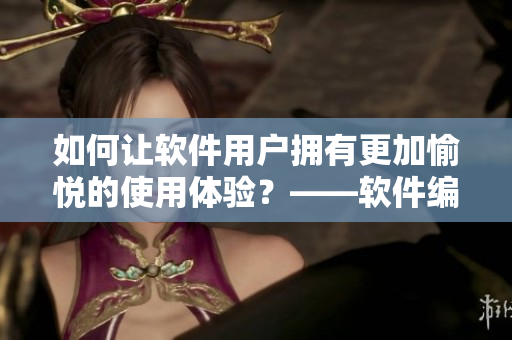 如何让软件用户拥有更加愉悦的使用体验？——软件编辑的经验分享