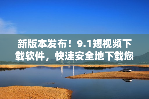 新版本发布！9.1短视频下载软件，快速安全地下载您所喜爱的小视频