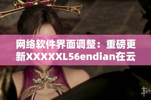 网络软件界面调整：重磅更新XXXXXL56endian在云南落地