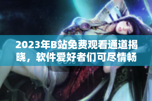 2023年B站免费观看通道揭晓，软件爱好者们可尽情畅享
