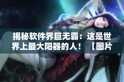 揭秘软件界巨无霸：这是世界上最大阳器的人！ 【图片披露】