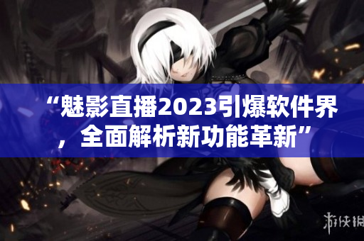 “魅影直播2023引爆软件界，全面解析新功能革新”