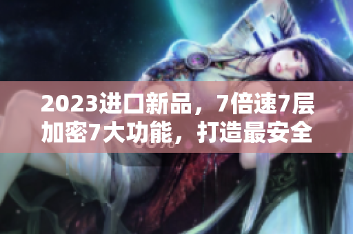 2023进口新品，7倍速7层加密7大功能，打造最安全高效的软件体验