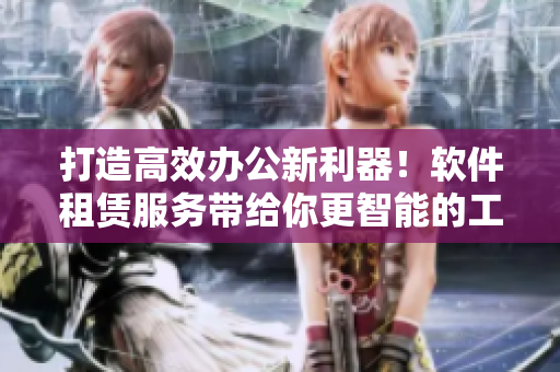 打造高效办公新利器！软件租赁服务带给你更智能的工作方式！
