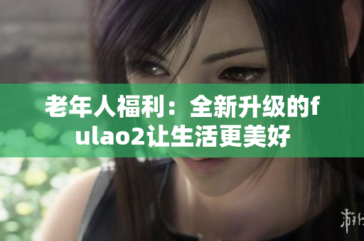 老年人福利：全新升级的fulao2让生活更美好