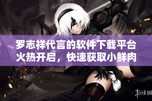 罗志祥代言的软件下载平台火热开启，快速获取小鲜肉最新软件推荐