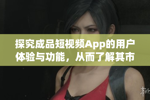 探究成品短视频App的用户体验与功能，从而了解其市场竞争力