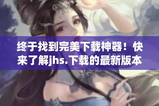 终于找到完美下载神器！快来了解jhs.下载的最新版本