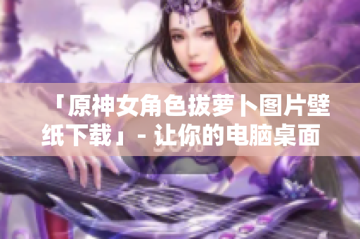 「原神女角色拔萝卜图片壁纸下载」- 让你的电脑桌面更上档次