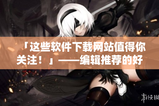 「这些软件下载网站值得你关注！」——编辑推荐的好用软件下载网站