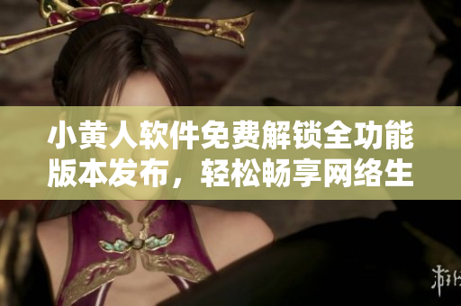 小黄人软件免费解锁全功能版本发布，轻松畅享网络生活