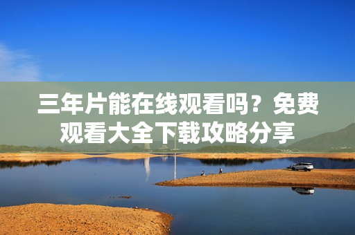 三年片能在线观看吗？免费观看大全下载攻略分享