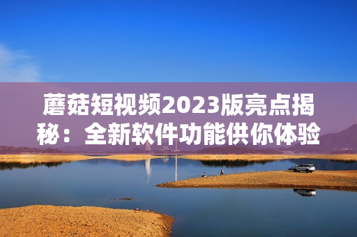 蘑菇短视频2023版亮点揭秘：全新软件功能供你体验