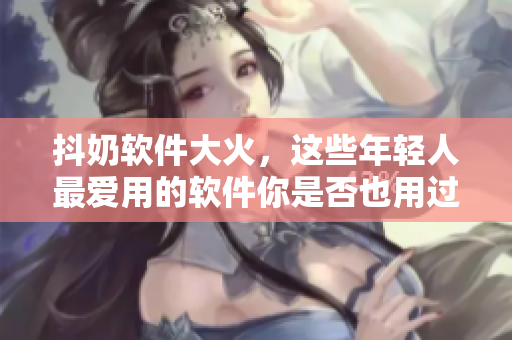 抖奶软件大火，这些年轻人最爱用的软件你是否也用过？