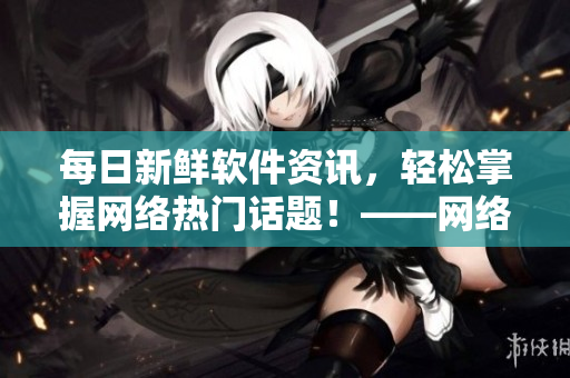 每日新鲜软件资讯，轻松掌握网络热门话题！——网络软件编辑报道