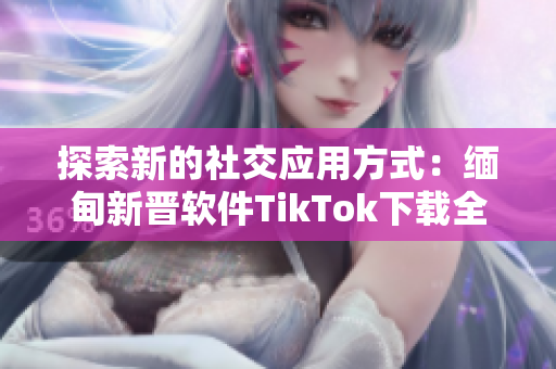探索新的社交应用方式：缅甸新晋软件TikTok下载全攻略