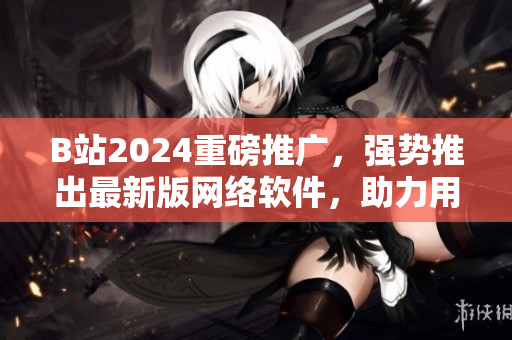 B站2024重磅推广，强势推出最新版网络软件，助力用户流畅冲浪！