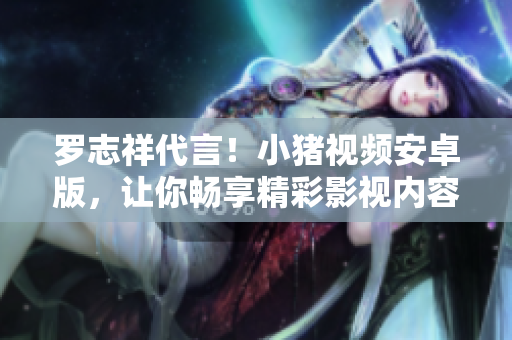 罗志祥代言！小猪视频安卓版，让你畅享精彩影视内容