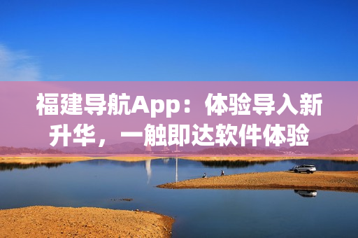 福建导航App：体验导入新升华，一触即达软件体验