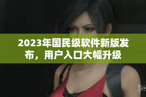 2023年国民级软件新版发布，用户入口大幅升级