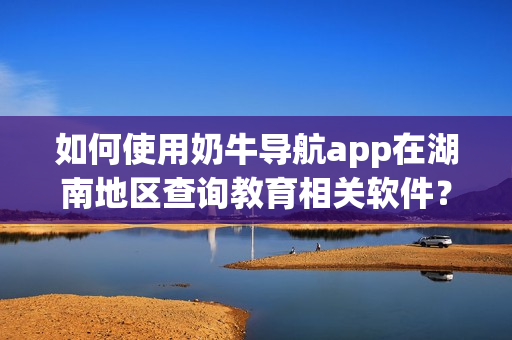 如何使用奶牛导航app在湖南地区查询教育相关软件？