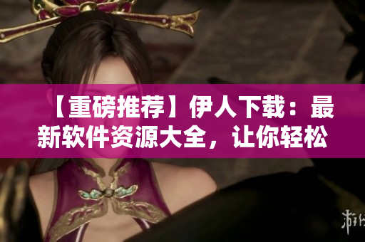 【重磅推荐】伊人下载：最新软件资源大全，让你轻松搜到满意软件！