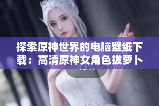 探索原神世界的电脑壁纸下载：高清原神女角色拔萝卜图片壁纸